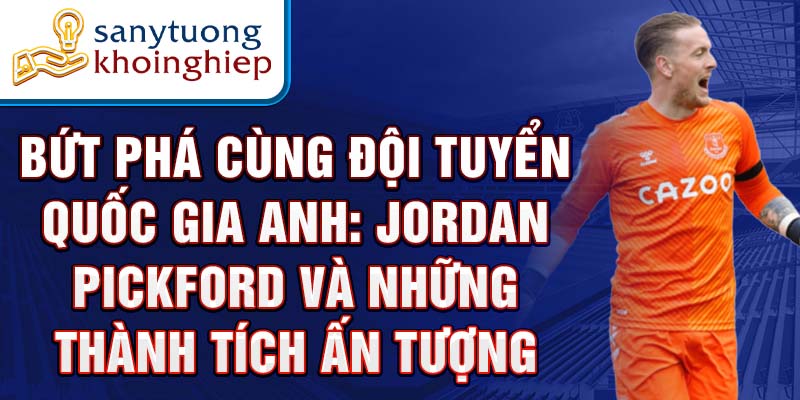 Bứt phá cùng Đội tuyển quốc gia Anh: Jordan Pickford và những thành tích ấn tượng