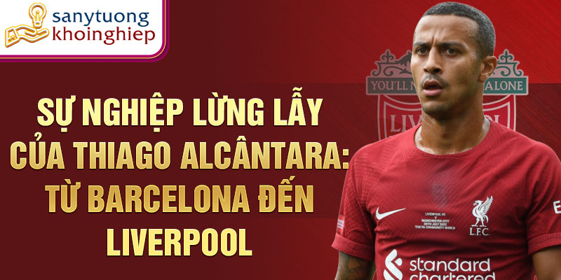 Sự nghiệp lừng lẫy của thiago alcântara: từ barcelona đến liverpool