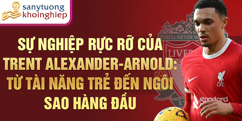 Sự nghiệp rực rỡ của trent alexander-arnold: từ tài năng trẻ đến ngôi sao hàng đầu