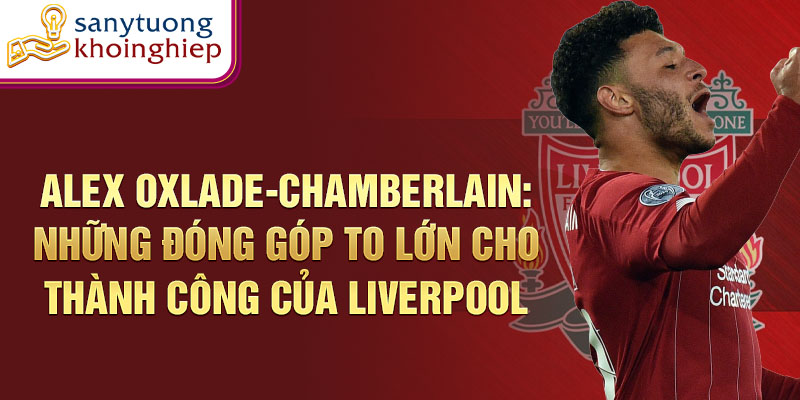 Alex Oxlade-Chamberlain: Những đóng góp to lớn cho thành công của Liverpool