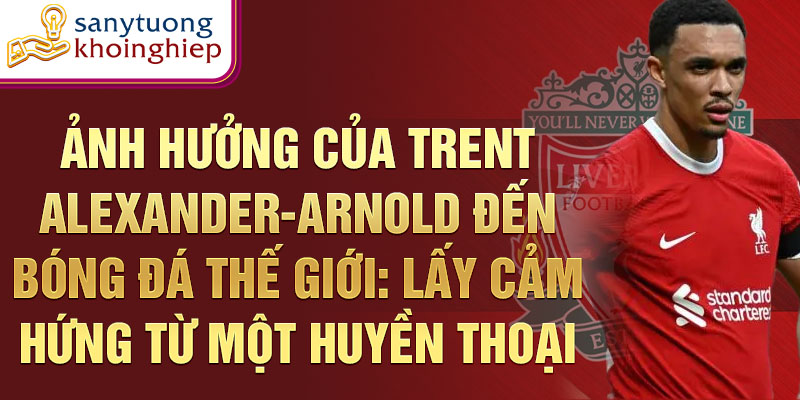 Ảnh hưởng của Trent Alexander-Arnold đến bóng đá thế giới: Lấy cảm hứng từ một huyền thoại